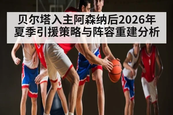 贝尔塔入主阿森纳后2026年夏季引援策略与阵容重建分析