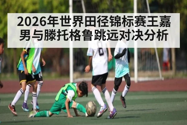 2026年世界田径锦标赛王嘉男与滕托格鲁跳远对决分析