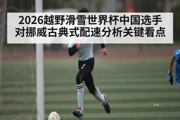2026越野滑雪世界杯中国选手对挪威古典式配速分析关键看点